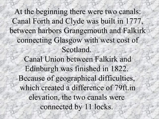 At the beginning there were two canals:
 Canal Forth and Clyde was built in 1777,
between harbors Grangemouth and Falkirk
  connecting Glasgow with west cost of
                 Scotland.
    Canal Union between Falkirk and
    Edinburgh was finished in 1822.
   Because of geographical difficulties,
   which created a difference of 79ft.in
      elevation, the two canals were
          connected by 11 locks.
 