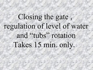 Closing the gate ,
regulation of level of water
    and “tubs” rotation
   Takes 15 min. only.
 