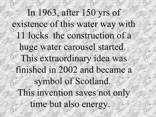 In 1963, after 150 yrs of
existence of this water way with
 11 locks the construction of a
  huge water carousel started.
   This extraordinary idea was
 finished in 2002 and became a
       symbol of Scotland.
  This invention saves not only
     time but also energy.
 