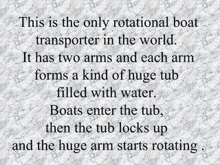 This is the only rotational boat
     transporter in the world.
  It has two arms and each arm
     forms a kind of huge tub
         filled with water.
        Boats enter the tub,
       then the tub locks up
and the huge arm starts rotating .
 