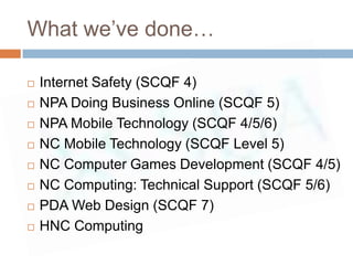 What we’ve done…

   Internet Safety (SCQF 4)
   NPA Doing Business Online (SCQF 5)
   NPA Mobile Technology (SCQF 4/5/6)
   NC Mobile Technology (SCQF Level 5)
   NC Computer Games Development (SCQF 4/5)
   NC Computing: Technical Support (SCQF 5/6)
   PDA Web Design (SCQF 7)
   HNC Computing
 