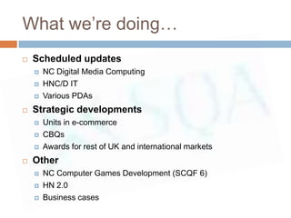 What we’re doing…
   Scheduled updates
       NC Digital Media Computing
       HNC/D IT
       Various PDAs
   Strategic developments
       Units in e-commerce
       CBQs
       Awards for rest of UK and international markets
   Other
       NC Computer Games Development (SCQF 6)
       HN 2.0
       Business cases
 