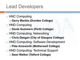 Lead Developers
   HNC Computing
       Gerry Mackie (Dundee College)
   HND Computing
       Derek Summers (Perth College)
   HND Computing: Networking
       Chris Deegan (City of Glasgow College)
   HND Computing: Software Development
       Pete Ainsworth (Motherwell College)
   HND Computing: Technical Support
       Sean Walker (Telford College)
 