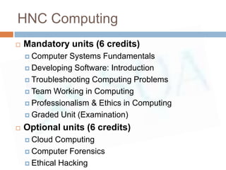 HNC Computing
   Mandatory units (6 credits)
     Computer  Systems Fundamentals
     Developing Software: Introduction

     Troubleshooting Computing Problems

     Team Working in Computing

     Professionalism & Ethics in Computing

     Graded Unit (Examination)

   Optional units (6 credits)
     Cloud Computing
     Computer Forensics

     Ethical Hacking
 