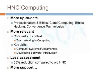 HNC Computing
   More up-to-date
       Professionalism & Ethics, Cloud Computing, Ethical
        Hacking, Convergence Technologies
   More relevant
       Core skills in context
           Team Working in Computing
       Key skills
         Computer Systems Fundamentals
         Developing Software: Introduction

   Less assessment
       55% reduction compared to old HNC
   More support…
 