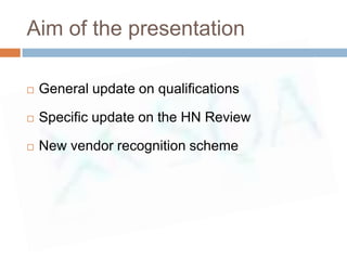 Aim of the presentation

   General update on qualifications

   Specific update on the HN Review

   New vendor recognition scheme
 