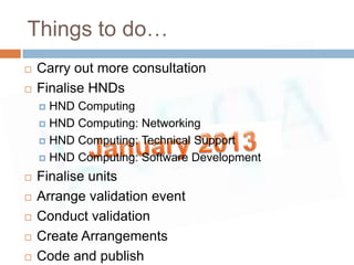 Things to do…
   Carry out more consultation
   Finalise HNDs
     HND Computing
     HND Computing: Networking

     HND Computing: Technical Support

     HND Computing: Software Development

   Finalise units
   Arrange validation event
   Conduct validation
   Create Arrangements
   Code and publish
 
