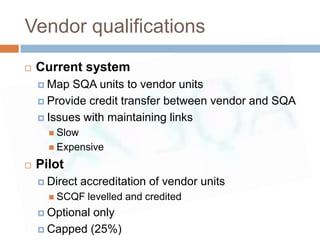 Vendor qualifications
   Current system
     Map  SQA units to vendor units
     Provide credit transfer between vendor and SQA

     Issues with maintaining links
       Slow
       Expensive

   Pilot
     Direct   accreditation of vendor units
       SCQF    levelled and credited
     Optionalonly
     Capped (25%)
 
