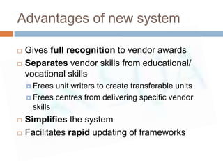 Advantages of new system

   Gives full recognition to vendor awards
   Separates vendor skills from educational/
    vocational skills
     Frees  unit writers to create transferable units
     Frees centres from delivering specific vendor
      skills
   Simplifies the system
   Facilitates rapid updating of frameworks
 