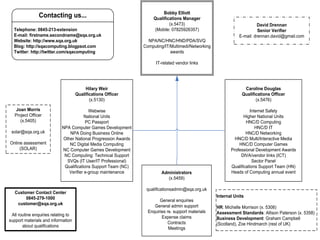 Bobby Elliott
                Contacting us...                                      Qualifications Manager
                                                                              (x.5473)                                    David Drennan
  Telephone: 0845-213-extension                                       (Mobile: 07825926357)                               Senior Verifier
  E-mail: firstname.secondname@sqa.org.uk                                                                       E-mail: drennan.david@gmail.com
  Website: http://www.sqa.org.uk                                   NPA/NC/HNC/HND/PDA/SVQ
  Blog: http://sqacomputing.blogpsot.com                         Computing/IT/Multimedi/Networking
  Twitter: http://twitter.com/sqacomputing                                    awards

                                                                       IT-related vendor links




                                          Hilary Weir                                                              Caroline Douglas
                                     Qualifications Officer                                                       Qualifications Officer
                                            (x.5130)                                                                     (x.5476)

    Joan Morris                            Webwise                                                                    Internet Safety
   Project Officer                       National Units                                                            Higher National Units
      (x.5405)                           PC Passport                                                                HNC/D Computing
                            NPA Computer Games Development                                                               HNC/D IT
 solar@sqa.org.uk               NPA Doing Business Online                                                           HNC/D Networking
                             Other National Progression Awards                                                HNC/D Multi/Interactive Media
Online assessment               NC Digital Media Computing                                                      HNC/D Computer Games
     (SOLAR)                NC Computer Games Development                                                   Professional Development Awards
                             NC Computing: Technical Support                                                     DIVA/vendor links (ICT)
                               SVQs (IT User/IT Professional)                                                          Sector Panel
                             Qualifications Support Team (NC)                                               Qualifications Support Team (HN)
                                Verifier e-group maintenance              Administrators                    Heads of Computing annual event
                                                                            (x.5459)

                                                                  qualificationsadmin@sqa.org.uk
   Customer Contact Center
        0845-279-1000                                                                                Internal Units
                                                                         General enquiries
    customer@sqa.org.uk                                               General admin support          HR: Michelle Morrison (x. 5308)
                                                                   Enquiries re. support materials   Assessment Standards: Allison Paterson (x. 5358)
 All routine enquiries relating to                                        Expense claims
support materials and information                                                                    Business Development: Graham Campbell
                                                                              Contracts              (Scotland), Zoe Hindmarch (rest of UK)
       about qualifications                                                   Meetings
 