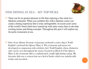 FINE DINING AT SEA – MY TOP PICKS
   There can be no greater pleasure in life than enjoying a fine meal in a
    fabulous restaurant. When you combine this with a fantastic cruise you
    create a dining experience that is truly unforgettable. In recent years some
    of the world’s finest chefs have teamed up with some cruise lines to develop
    exciting menus and dining concepts. Throughout this post I will explore my
    favourite restaurants at sea.



   One of my all-time favourite restaurants on-board a cruise ship is Todd
    English’s on-board the Queen Mary 2. The restaurant and menu was
    developed in conjunction with celebrity chef, Todd English, whose distinctive
    style can be seen throughout the menu. Located on Deck 8 of the Queen
    Mary 2, the restaurant offers a sophisticated, candle light dining setting. My
    favourite dish was a venison loin on a bed of barley which was unbelievably
    tender and succulent.
 