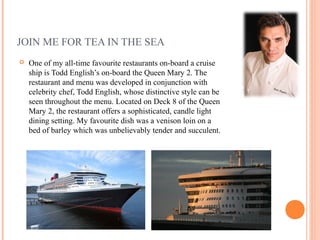 JOIN ME FOR TEA IN THE SEA
   One of my all-time favourite restaurants on-board a cruise
    ship is Todd English’s on-board the Queen Mary 2. The
    restaurant and menu was developed in conjunction with
    celebrity chef, Todd English, whose distinctive style can be
    seen throughout the menu. Located on Deck 8 of the Queen
    Mary 2, the restaurant offers a sophisticated, candle light
    dining setting. My favourite dish was a venison loin on a
    bed of barley which was unbelievably tender and succulent.
 