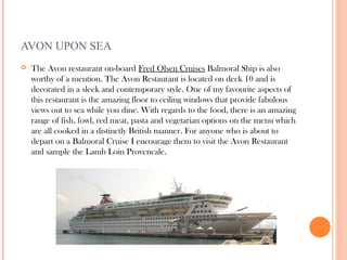 AVON UPON SEA
   The Avon restaurant on-board Fred Olsen Cruises Balmoral Ship is also
    worthy of a mention. The Avon Restaurant is located on deck 10 and is
    decorated in a sleek and contemporary style. One of my favourite aspects of
    this restaurant is the amazing floor to ceiling windows that provide fabulous
    views out to sea while you dine. With regards to the food, there is an amazing
    range of fish, fowl, red meat, pasta and vegetarian options on the menu which
    are all cooked in a distinctly British manner. For anyone who is about to
    depart on a Balmoral Cruise I encourage them to visit the Avon Restaurant
    and sample the Lamb Loin Provencale.
 