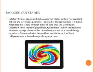 JACQUES VAN STADEN
   Celebrity Cruises appointed Chef Jacques Van Staden as their vice president
    of Food and Beverage Operations. The result of this appointment is a dining
    experience that is hard to match either on land or at sea. Carrying on
    Celebrity Cruises theme of playfulness, Qsine doesn’t follow the traditional
    restaurant concept of courses but instead concentrates on a shared dining
    experience. Menus and wine lists on iPads and dishes such as Sushi
    Lollipops create a fun and unique dining experience.
 