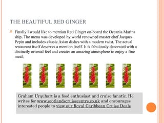 THE BEAUTIFUL RED GINGER
   Finally I would like to mention Red Ginger on-board the Oceania Marina
    ship. The menu was developed by world renowned master chef Jacques
    Pepin and includes classic Asian dishes with a modern twist. The actual
    restaurant itself deserves a mention itself. It is fabulously decorated with a
    distinctly oriental feel and creates an amazing atmosphere to enjoy a fine
    meal.




     Graham Urquhart is a food enthusiast and cruise fanatic. He
     writes for www.scotlandscruisecentre.co.uk and encourages
     interested people to view our Royal Caribbean Cruise Deals
 