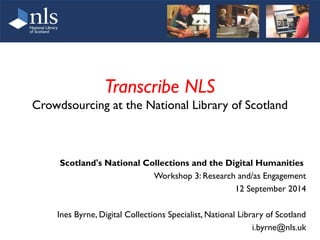 Transcribe NLS 
Crowdsourcing at the National Library of Scotland 
Scotland's National Collections and the Digital Humanities 
Workshop 3: Research and/as Engagement 
12 September 2014 
Ines Byrne, Digital Collections Specialist, National Library of Scotland 
i.byrne@nls.uk 
 