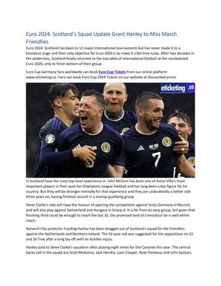 Euro 2024: Scotland’s Squad Update Grant Hanley to Miss March
Friendlies
Euro 2024: Scotland has been to 12 major international tournaments but has never made it to a
knockout stage and their only objective for Euro 2024 is to make it 13th time lucky. After two decades in
the wilderness, Scotland finally returned to the top table of international football at the rescheduled
Euro 2020, only to finish bottom of their group.
Euro Cup Germany fans worldwide can book Euro Cup Tickets from our online platform
www.eticketing.co. Fans can book Euro Cup 2024 Tickets on our website at discounted prices
in Scotland have the most top-level experience in. John McGinn has been one of Aston Villa's most
important players in their push for Champions League football and has long been a key figure for his
country. But they will be stronger mentally for that experience and they are undoubtedly a better side
three years on, having finished second in a testing qualifying group.
Steve Clarke's side will have the honour of opening the competition against hosts Germany in Munich,
and will also play against Switzerland and Hungary in Group A. It is far from an easy group, but given that
finishing third could be enough to reach the last 16, the promised land of a knockout tie is well within
reach.
Norwich City protector Funding Hanley has been dragged out of Scotland's squad for the friendlies
against the Netherlands and Northern Ireland. The 32-year-old was suggested for the oppositions on 22
and 26 Trek after a long lay-off with an Achilles injury.
Hanley paid to Steve Clarke's squadron after playing eight times for the Canaries this year. The central
backs still in the squad are Scott McKenna, Jack Hendry, Liam Cooper, Ryan Porteous and John Soutars.
 