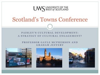 Scotland’s Towns Conference 
P A I S L E Y ’ S C U L T U R A L D E V E L O P M E N T : 
A STRATEGY OF CULTURAL ENGAGEMENT? 
PROFESSOR GAYLE MCPHERSON AND 
GRAHAM JEFFERY 
 