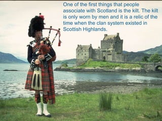 One of the first things that people
associate with Scotland is the kilt. The kilt
is only worn by men and it is a relic of the
time when the clan system existed in
Scottish Highlands.
 