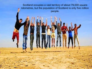 Scotland occupies a vast territory of about 79,000 square
kilometres, but the population of Scotland is only five million
                          people.
 