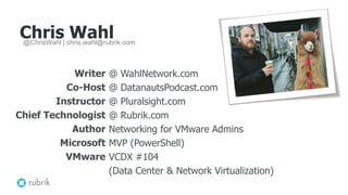 Chris Wahl
Writer
Co-Host
Instructor
Chief Technologist
Author
Microsoft
VMware
@ WahlNetwork.com
@ DatanautsPodcast.com
@ Pluralsight.com
@ Rubrik.com
Networking for VMware Admins
MVP (PowerShell)
VCDX #104
(Data Center & Network Virtualization)
@ChrisWahl | chris.wahl@rubrik.com
 