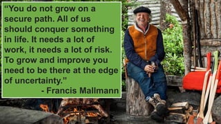 “You do not grow on a
secure path. All of us
should conquer something
in life. It needs a lot of
work, it needs a lot of risk.
To grow and improve you
need to be there at the edge
of uncertainty.”
- Francis Mallmann
 