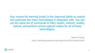 42
Your reward for learning [code] is the improved ability to control
and automate the many technologies it integrates with. You can
use the same set of commands to filter, export, redirect, modify,
extend, and perform actions against output for all of these
technologies.
Warren Frame
http://ramblingcookiemonster.github.io/Why-PowerShell/
 