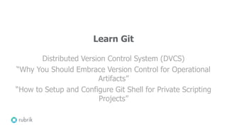 Learn Git
Distributed Version Control System (DVCS)
“Why You Should Embrace Version Control for Operational
Artifacts”
“How to Setup and Configure Git Shell for Private Scripting
Projects”
 