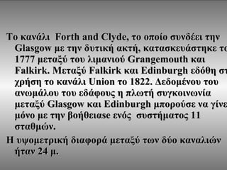 Το κανάλι  Forth and Clyde,  το οποίο συνδέει την  Glasgow  με την δυτική ακτή ,  κατασκευάστηκε το  1777  μεταξύ του λιμανιού  Grangemouth  και  Falkirk.  Μεταξύ  Falkirk  και  Edinburgh  εδόθη στη χρήση το κανάλι  Union  το  1822.  Δεδομένου του ανωμάλου του εδάφους η πλωτή συγκοινωνία μεταξύ  Glasgow  και  Edinburgh  μπορούσε να γίνει μόνο με την βοήθεια se  ενός  συστήματος  11  σταθμών . Η υψομετρική διαφορά μεταξύ των δύο καναλιών ήταν 24 μ. 