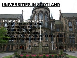 UNIVERSITIES IN SCOTLAND The Most old universities are :    Saint Andrews's university    University of Glasgow   Aberdeen's university   University of Edinburgh   FROM 1964, Other 11 Universities Have been Established in Quite Scotland . 