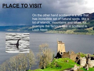 PLACE TO VISIT On the other hand scotland is a site that has incredible set of natural spots, like a lot of islands, mountains and lakes, for example the famous lake in scotland is Loch Nees . 