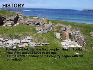 HISTORY Scientists think that the first people living in Scotland lived there about 11.000 years ago. But the written history of the country began with the romanitation. 