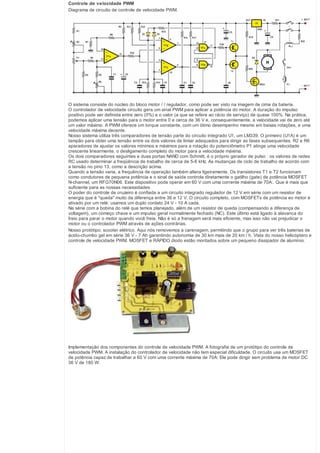 Controle de velocidade PWM
Diagrama de circuito de controle de velocidade PWM.

O sistema consiste do núcleo do bloco motor / / regulador, como pode ser visto na imagem de cima da bateria.
O controlador de velocidade circuito gera um sinal PWM para aplicar a potência do motor. A duração do impulso
positivo pode ser definida entre zero (0%) e o valor (a que se refere ao rácio de serviço) de quase 100%. Na prática,
podemos aplicar uma tensão para o motor entre 0 e cerca de 36 V e, consequentemente, a velocidade vai de zero até
um valor máximo. A PWM oferece um torque constante, com um ótimo desempenho mesmo em baixas rotações, e uma
velocidade máxima decente.
Nosso sistema utiliza três comparadores de tensão parte do circuito integrado U1, um LM339. O primeiro (U1A) é um
tampão para obter uma tensão entre os dois valores de limiar adequados para dirigir as fases subsequentes. R2 e R6
aparadores de ajustar os valores mínimos e máximos para a rotação do potenciômetro P1 atinge uma velocidade
crescente linearmente, o desligamento completo do motor para a velocidade máxima.
Os dois comparadores seguintes e duas portas NAND com Schmitt, é o próprio gerador de pulso : os valores de redes
RC usado determinar a freqüência de trabalho de cerca de 5-6 kHz. As mudanças de ciclo de trabalho de acordo com
a tensão no pino 13, como a descrição acima.
Quando a tensão varia, a frequência de operação também altera ligeiramente. Os transistores T1 e T2 funcionam
como condutores de pequena potência e o sinal de saída controla diretamente o gatilho (gate) de potência MOSFET
N-channel, um RFG70N06. Este dispositivo pode operar em 60 V com uma corrente máxima de 70A:. Que é mais que
suficiente para as nossas necessidades
O poder do controle de cruzeiro é confiada a um circuito integrado regulador de 12 V em série com um resistor de
energia que é "queda" muito da diferença entre 36 e 12 V. O circuito completo, com MOSFETs de potência eo motor é
ativado por um relé: usamos um duplo contato 24 V - 10 A cada.
Na série com a bobina do relé que temos planejado, além de um resistor de queda (compensando a diferença de
voltagem), um começo chave e um impulso geral normalmente fechado (NC). Este último está ligado à alavanca do
freio para parar o motor quando você freia. Não é só a frenagem será mais eficiente, mas isso não vai prejudicar o
motor ou o controlador PWM através de ações contrárias.
Nosso protótipo: scooter elétrico. Aqui nós removemos a carenagem, permitindo que o grupo para ver três baterias de
ácido-chumbo gel em série 36 V - 7 Ah garantindo autonomia de 30 km mais de 20 km / h. Vista do nosso helicóptero e
controle de velocidade PWM. MOSFET e RÁPIDO diodo estão montados sobre um pequeno dissipador de alumínio.

Implementação dos componentes do controle de velocidade PWM. A fotografia de um protótipo do controle de
velocidade PWM. A instalação do controlador de velocidade não tem especial dificuldade. O circuito usa um MOSFET
de potência capaz de trabalhar a 60 V com uma corrente máxima de 70A: Ele pode dirigir sem problema de motor DC
36 V de 180 W.

 