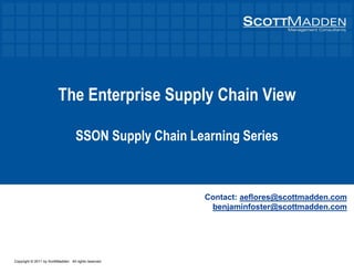 Copyright © 2011 by ScottMadden. All rights reserved.
The Enterprise Supply Chain View
SSON Supply Chain Learning Series
Contact: aeflores@scottmadden.com
benjaminfoster@scottmadden.com
 