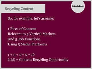 Recycling Content

 So, for example, let‟s assume:

 1 Piece of Content
 Relevant to 5 Vertical Markets
 And 5 Job Functions
 Using 5 Media Platforms

 1 + 5 + 5 + 5 = 16
 (16!) = Content Recycling Opportunity
 