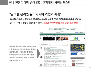 13
국내 전통미디어 변화 (2) : 한겨레와 허핑턴포스트
“글로벌 온라인 뉴스미디어 기업과 제휴”
디지털 기술과 소셜미디어 연결로 급성장한 글로벌 온라인 미디어와 제휴를 맺고 기
존 미디어에서 잃었던 성장 동력 회복 : 새로운 리패키징 및 뉴스 유통 경로 확보
한겨레와 온라인 미디어 허핑턴 포스트가
손을 잡고 ‘허핑턴 포스크 코리아’를 설림,
글로벌 뉴스와 국내 뉴스를 함께 전달
디지털 온라인 미디어의 풀스펙트럼을
실현하기 위해 에디터, 기자, 디자이너,
프로그래머 등 영입
 