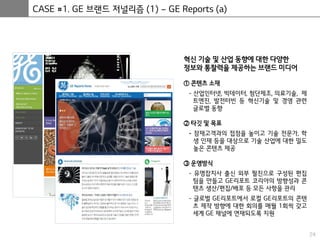 24
CASE #1. GE 브랜드 저널리즘 (1) – GE Reports (a)
혁신 기술 및 산업 동향에 대한 다양한
정보와 통찰력을 제공하는 브랜드 미디어
① 콘텐츠 소재
- 산업인터넷, 빅데이터, 첨단제조, 의료기술, 제
트엔진, 발전터빈 등 혁신기술 및 경영 관련
글로벌 동향
② 타깃 및 목표
- 잠재고객과의 접점을 높이고 기술 전문가, 학
생 인재 등을 대상으로 기술 산업에 대한 밀도
높은 콘텐츠 제공
③ 운영방식
- 유명잡지사 출신 외부 필진으로 구성된 편집
팀을 만들고 GE리포트 코리아의 방향성과 콘
텐츠 생산/편집/배포 등 모든 사항을 관리
- 글로벌 GE리포트에서 로컬 GE리포트의 콘텐
츠 제작 방향에 대한 회의를 매월 1회씩 갖고
세계 GE 채널에 연재되도록 지원
 