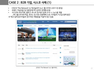 27
CASE 2 : B2B 기업, 시스코 사례 (1)
• CISCO ‘The Network’ 는 테크놀로지 뉴스 웹 사이트 (2011년 론칭)
• 브랜드 저널리즘 및 언론관계 PR 성격이 연계돼 운영
• 시스코의 보도자료, 블로그 포스트 및 테크 업계 소식 => 뉴스룸 역할
; AP, 월스트리트저널, 포브스 등 주요 언론매체 소속 기자들의 기고글 함께 발간
 테크 업계 종사자들의 정기적인 재방문을 이끌어 내고 있음
[CISCO ‘The Network’ 뉴스 웹사이트]
 