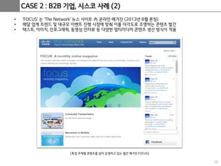 28
CASE 2 : B2B 기업, 시스코 사례 (2)
• ‘FOCUS’ 는 ‘The Network’ 뉴스 사이트 內 온라인 매거진 (2013년 8월 론칭)
• 매달 업계 트렌드 및 대규모 이벤트 진행 시점에 맞춰 이를 다각도로 조명하는 콘텐츠 발간
• 텍스트, 이미지, 인포그래픽, 동영상 인터뷰 등 다양한 멀티미디어 콘텐츠 생산 방식이 적용
[특정 주제별 콘텐츠를 담아 운영하고 있는 월간 매거진 FOCUS]
 