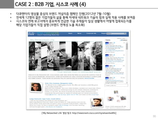 30
CASE 2 : B2B 기업, 시스코 사례 (4)
• 다큐멘터리 영상물 중심의 브랜드 저널리즘 캠페인 진행(2012년 7월~10월)
• 전세계 12명의 젊은 기업가들의 삶을 통해 차세대 네트워크 기술의 힘과 실제 적용 사례를 보여줌
• 시스코의 연례 보고서에서 중요하게 언급한 기술 주제들이 일상 생활에서 어떻게 접목되는지를
해당 기업가들이 직접 설명 (브랜드 연계성 노출 최소화)
[‘My Networked Life’ 영상 링크: http://newsroom.cisco.com/mynetworkedlife]
 