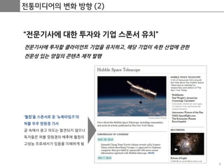 8
전통미디어의 변화 방향 (2)
“전문기사에 대한 투자와 기업 스폰서 유치”
전문기사에 투자할 클라이언트 기업을 유치하고, 해당 기업이 속한 산업에 관한
전문성 있는 양질의 콘텐츠 제작 발행
‘퀄컴’을 스폰서로 둔 ‘뉴욕타임즈’의
허블 우주 망원경 기사
글 속에서 광고 의도는 발견되지 않으나
독자들은 허블 망원경의 배후에 퀄컴의
고성능 프로세서가 있음을 이해하게 됨
 