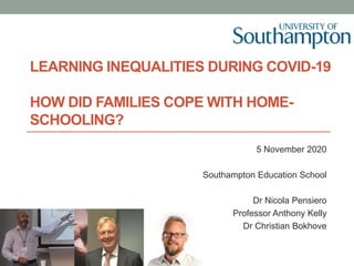 LEARNING INEQUALITIES DURING COVID-19
HOW DID FAMILIES COPE WITH HOME-
SCHOOLING?
5 November 2020
Southampton Education School
Dr Nicola Pensiero
Professor Anthony Kelly
Dr Christian Bokhove
 