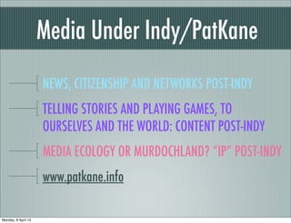 Media Under Indy/PatKane
                     NEWS, CITIZENSHIP AND NETWORKS POST-INDY
                     TELLING STORIES AND PLAYING GAMES, TO
                     OURSELVES AND THE WORLD: CONTENT POST-INDY
                     MEDIA ECOLOGY OR MURDOCHLAND? “IP” POST-INDY
                     www.patkane.info

Monday, 8 April 13
 