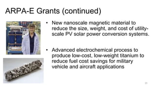 ARPA-E Grants (continued)
15
• New nanoscale magnetic material to
reduce the size, weight, and cost of utility-
scale PV solar power conversion systems.
• Advanced electrochemical process to
produce low-cost, low-weight titanium to
reduce fuel cost savings for military
vehicle and aircraft applications
 