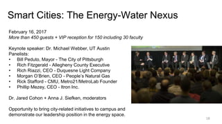 Smart Cities: The Energy-Water Nexus
18
February 16, 2017
More than 450 guests + VIP reception for 150 including 30 faculty
Keynote speaker: Dr. Michael Webber, UT Austin
Panelists:
• Bill Peduto, Mayor - The City of Pittsburgh
• Rich Fitzgerald - Allegheny County Executive
• Rich Riazzi, CEO - Duquesne Light Company
• Morgan O’Brien, CEO - People’s Natural Gas
• Rick Stafford - CMU, Metro21/MetroLab Founder
• Phillip Mezey, CEO - Itron Inc.
Dr. Jared Cohon + Anna J. Siefken, moderators
Opportunity to bring city-related initiatives to campus and
demonstrate our leadership position in the energy space.
 