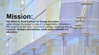 Mission:
The Wilton E. Scott Institute for Energy Innovation
works through the academic units of Carnegie Mellon University to
find solutions for the nation’s and world’s energy challenges through
research, strategic partnerships, public policy outreach and
education.
2
 
