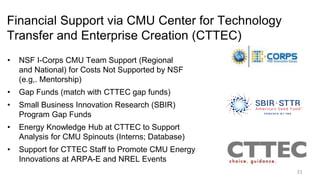 Financial Support via CMU Center for Technology
Transfer and Enterprise Creation (CTTEC)
• NSF I-Corps CMU Team Support (Regional
and National) for Costs Not Supported by NSF
(e.g,. Mentorship)
• Gap Funds (match with CTTEC gap funds)
• Small Business Innovation Research (SBIR)
Program Gap Funds
• Energy Knowledge Hub at CTTEC to Support
Analysis for CMU Spinouts (Interns; Database)
• Support for CTTEC Staff to Promote CMU Energy
Innovations at ARPA-E and NREL Events
21
 