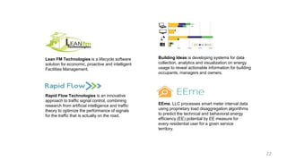 EEme, LLC processes smart meter interval data
using proprietary load disaggregation algorithms
to predict the technical and behavioral energy
efficiency (EE) potential by EE measure for
every residential user for a given service
territory.
Rapid Flow Technologies is an innovative
approach to traffic signal control, combining
research from artificial intelligence and traffic
theory to optimize the performance of signals
for the traffic that is actually on the road.
Lean FM Technologies is a lifecycle software
solution for economic, proactive and intelligent
Facilities Management.
Building Ideas is developing systems for data
collection, analytics and visualization on energy
usage to reveal actionable information for building
occupants, managers and owners.
22
 