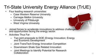 Tri-State University Energy Alliance (TrUE)
• Four leading research universities
– Case Western Reserve University
– Carnegie Mellon University
– University of Pittsburgh
– West Virginia University
• Joined forces to accelerate innovations to address challenges
and opportunities facing the energy sector.
• Activities Thus Far:
– Two joint proposals to DOE (Energy Innovation; Energy
and Economic Development
– Joint TransTech Energy Innovation Competition
– Downstream Shale Gas Related Innovation
– Joint Meetings to Identify Potential for Research
Collaboration 27
 