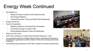 Energy Week Continued
• Roundtables on:
– Regional Energy Innovation and Entrepreneurship
– The Energy Workforce
– Technical Innovation, Policy and Shale Gas Development
• Energy Career Fair
• Student Competitions
– Allegheny Cleantech University Prize Competition
– Low-Carbon Energy Innovation Talks
– Energy-Related Research Poster and Multimedia
• Policy and Law Forum
• Field Trips to Chatham U’s Eden Hall, Greenstar Recycling + more
• An augmented reality tour of East Liberty’s history of electrical infrastructure
development (sponsored by CMU’s Center for the Arts in Society and School
of Drama)
• Contesting Energy Symposium with CMU’s English and History Departments
31
 